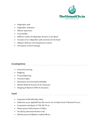  Independent audit
 Independent verification
 Effective Supervision
 Accountability
 Sufficient number of Independent directors on the Board.
 Formation of an independent audit committee for the board
 Adequate disclosure and transparency in reports
 Participation in board meetings.
Accounting Services
 Financial Accounting
 Budgeting
 Financial Reporting
 Financial Analysis
 Depreciation and Amortization Schedules
 Maintain Books & Accounts of the enterprises
 Designing of Optimum SOPs of enterprises
Payroll
 Preparation of Monthly Salary Sheet.
 Deductions as per applicable laws like Income Tax, Provident Fund, Professional Tax etc.
 Computation and deposit of TDS, ESI, PF etc.
 Disbursement/ Online Payment of Salary.
 Pay slip by password protected e-mail.
 Reimbursement of telephone, medical bills etc.
 