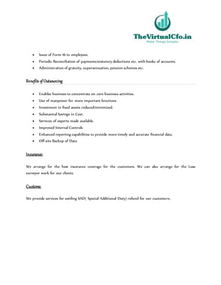  Issue of Form 16 to employees.
 Periodic Reconciliation of payments/statutory deductions etc. with books of accounts.
 Administration of gratuity, superannuation, pension schemes etc.
Benefits of Outsourcing
 Enables business to concentrate on core business activities.
 Use of manpower for more important functions
 Investment in fixed assets reduced/minimized.
 Substantial Savings in Cost.
 Services of experts made available.
 Improved Internal Controls
 Enhanced reporting capabilities to provide more timely and accurate financial data.
 Off-site Backup of Data.
Insurance:
We arrange for the best insurance coverage for the customers. We can also arrange for the Loss
surveyor work for our clients.
Customs:
We provide services for settling SAD( Special Additional Duty) refund for our customers.
 