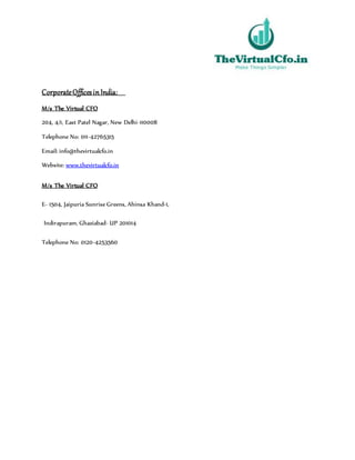 CorporateOfficesinIndia:
M/s The Virtual CFO
204, 4/1, East Patel Nagar, New Delhi-110008
Telephone No: 011-42765315
Email: info@thevirtualcfo.in
Website: www.thevirtualcfo.in
M/s The Virtual CFO
E- 1504, Jaipuria Sunrise Greens, Ahinsa Khand-1,
Indirapuram, Ghaziabad- UP 201014
Telephone No: 0120-4253560
 