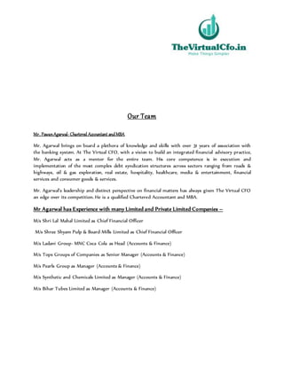 Our Team
Mr. PawanAgarwal- Chartered Accountant andMBA
Mr. Agarwal brings on board a plethora of knowledge and skills with over 31 years of association with
the banking system. At The Virtual CFO, with a vision to build an integrated financial advisory practice,
Mr. Agarwal acts as a mentor for the entire team. His core competence is in execution and
implementation of the most complex debt syndication structures across sectors ranging from roads &
highways, oil & gas exploration, real estate, hospitality, healthcare, media & entertainment, financial
services and consumer goods & services.
Mr. Agarwal’s leadership and distinct perspective on financial matters has always given The Virtual CFO
an edge over its competition. He is a qualified Chartered Accountant and MBA.
Mr Agarwal has Experience with many Limited and Private Limited Companies –
M/s Shri Lal Mahal Limited as Chief Financial Officer
M/s Shree Shyam Pulp & Board Mills Limited as Chief Financial Officer
M/s Ladani Group- MNC Coca Cola as Head (Accounts & Finance)
M/s Tops Groups of Companies as Senior Manager (Accounts & Finance)
M/s Pearls Group as Manager (Accounts & Finance)
M/s Synthetic and Chemicals Limited as Manager (Accounts & Finance)
M/s Bihar Tubes Limited as Manager (Accounts & Finance)
 