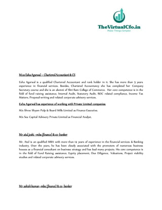 MissEshaAgarwal– CharteredAccountant&CS
Esha Agarwal is a qualified Chartered Accountant and rank holder in it. She has more than 5 years
experience in financial services. Besides, Chartered Accountancy she has completed her Company
Secretary course and she is an alumni of Shri Ram College of Commerce. Her core competence is in the
field of fund raising assistance, Internal Audit, Statutory Audit, ROC related compliance, Income Tax
Matters, Proposal writing and related corporate advisory services.
Esha Agarwal has experience of working with Private Limited companies:
M/s Shree Shyam Pulp & Board Mills Limited as Finance Executive.
M/s Sea Capital Advisory Private Limited as Financial Analyst.
Mr atul joshi –mba (finance)&ex-banker
Mr. Atul is an qualified MBA with more than 14 years of experience in the financial services & Banking
industry. Over the years, he has been closely associated with the promoters of numerous business
houses as a financial consultant on business strategy and has lead many projects. His core competence is
in the field of Fund Raising assistance, Equity placement, Due Diligence, Valuations, Project viability
studies and related corporate advisory services.
Mr ashishkumar–mba (finance)&ex- banker
 