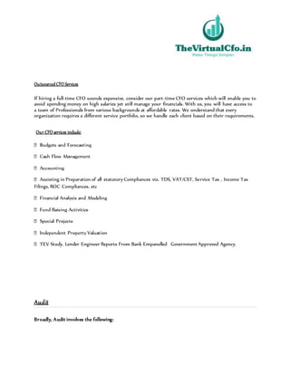 OutsourcedCFO Services
If hiring a full-time CFO sounds expensive, consider our part-time CFO services which will enable you to
avoid spending money on high salaries yet still manage your financials. With us, you will have access to
a team of Professionals from various backgrounds at affordable rates. We understand that every
organization requires a different service portfolio, so we handle each client based on their requirements.
Our CFO services include:
Assisting in Preparation of all statutory Compliances viz. TDS, VAT/CST, Service Tax , Income Tax
Filings, ROC Compliances, etc
Study, Lender Engineer Reports From Bank Empanelled Government Approved Agency.
Audit
Broadly, Audit involves the following:
 