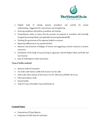  Indepth study of existing systems, procedures and controls for proper
understanding. Suggestions for improvement and strengthening.
 Ensuring compliance with policies, procedures and statutes.
 Comprehensive review to ensure that the accounts are prepared in accordance with Generally
Accepted Accounting Policies and applicable Accounting Standards/IFRS.
 Checking the genuineness of the expenses booked in accounts.
 Reporting inefficiencies at any operational level.
 Detection and prevention of leakages of income and suggesting corrective measures to prevent
recurrence.
 Certification of the books of account being in agreement with the Balance Sheet and Profit and
Loss Account.
 Issue of Audit Reports under various laws.
Types of Audits conducted
 Statutory Audit of Companies
 Tax Audit under Section 44AB of the Income Tax Act, 1961.
 Audit under other sections of the Income Tax Act, 1961 such as 80HHC, 80-IA, etc.
 Information System Audit
 Internal Audits.
 Audit of Trusts, Charitable Trusts and Schools etc.
Corporate Finance
 Preparations of Project Reports.
 Preparation of CMA Data for bank loans.
 