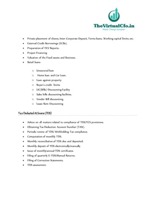  Private placement of shares, Inter-Corporate Deposit, Terms loans, Working capital limits, etc.
 External Credit Borrowings (ECBs).
 Preparation of TEV Reports.
 Project Financing
 Valuation of the Fixed assets and Business.
 Retail loans-
o Unsecured loan
o Home loan and Car Loan.
o Loan against property
o Buyer’s credit limits
o LIC(Bills) Discounting Facility
o Sales bills discounting facilities.
o Vendor Bill discounting
o Lease Rent Discounting
TaxDeducted AtSource (TDS)
 Advice on all matters related to compliance of TDS/TCS provisions.
 Obtaining Tax Deduction Account Number (TAN).
 Periodic review of TDS/ Withholding Tax compliance.
 Computation of monthly TDS.
 Monthly reconciliation of TDS due and deposited.
 Monthly deposit of TDS electronically/manually.
 Issue of monthly/annual TDS certificates.
 Filing of quarterly E-TDS/Manual Returns.
 Filing of Correction Statements.
 TDS assessment.
 