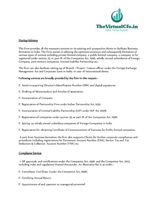 StartupAdvisory
The Firm provides all the necessary services to its existing and prospective clients to facilitate Business
formation in India. The Firm assists in advising the optimum structure and subsequently formation of
various types of entities including private limited company, a public limited company, a company to be
registered under section 25 or part IX of the Companies Act, 1956, wholly owned subsidiaries of Foreign
Company, joint venture companies, Limited Liability Partnership etc.
The firm can also facilitate setting up of Branch / Project / Liaison offices under the Foreign Exchange
Management Act and Corporate Laws in India, in case of international clients.
Following services are broadly provided by the firm in this respect:-
t, 1956.
-owned subsidiary companies of Foreign Companies in India
A part from business formation, the firm also supports Clients for further corporate compliances and
procedures including registrations for Permanent Account Number (PAN), Service Tax and Tax
Deduction & Collection Account Number (TAN) etc
Compliance Services
1. All approvals and certifications under the Companies Act, 1956 and the Companies Act, 2013,
including rules and regulations framed thereunder. An illustrative list is as under:-
rsonnel
 