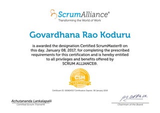 Govardhana Rao Koduru
is awarded the designation Certified ScrumMaster® on
this day, January 08, 2017, for completing the prescribed
requirements for this certification and is hereby entitled
to all privileges and benefits offered by
SCRUM ALLIANCE®.
Certificant ID: 000604317 Certification Expires: 08 January 2019
Achutananda Lankalapalli
Certified Scrum Trainer® Chairman of the Board
 
