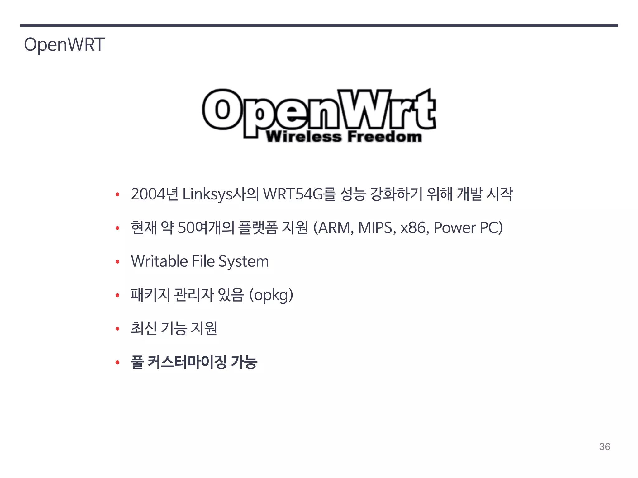 36 
OpenWRT 
• 2004년 Linksys사의 WRT54G를 성능 강화하기 위해 개발 시작 
• 현재 약 50여개의 플랫폼 지원 (ARM, MIPS, x86, Power PC) 
• Writable File System 
• 패키지 관리자 있음 (opkg) 
• 최신 기능 지원 
• 풀 커스터마이징 가능 
 