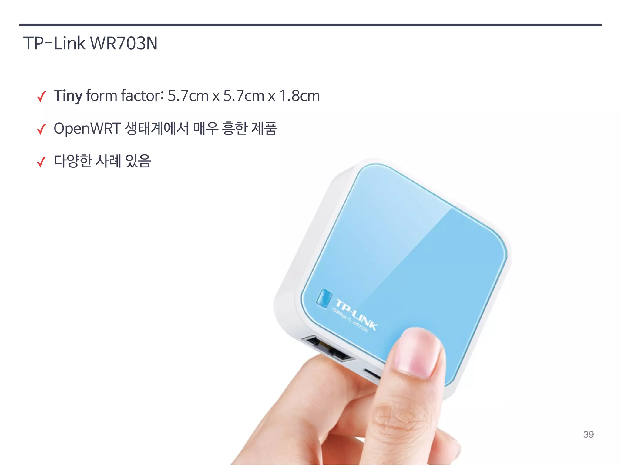 39 
TP-Link WR703N 
✓ Tiny form factor: 5.7cm x 5.7cm x 1.8cm 
✓ OpenWRT 생태계에서 매우 흥한 제품 
✓ 다양한 사례 있음 
 