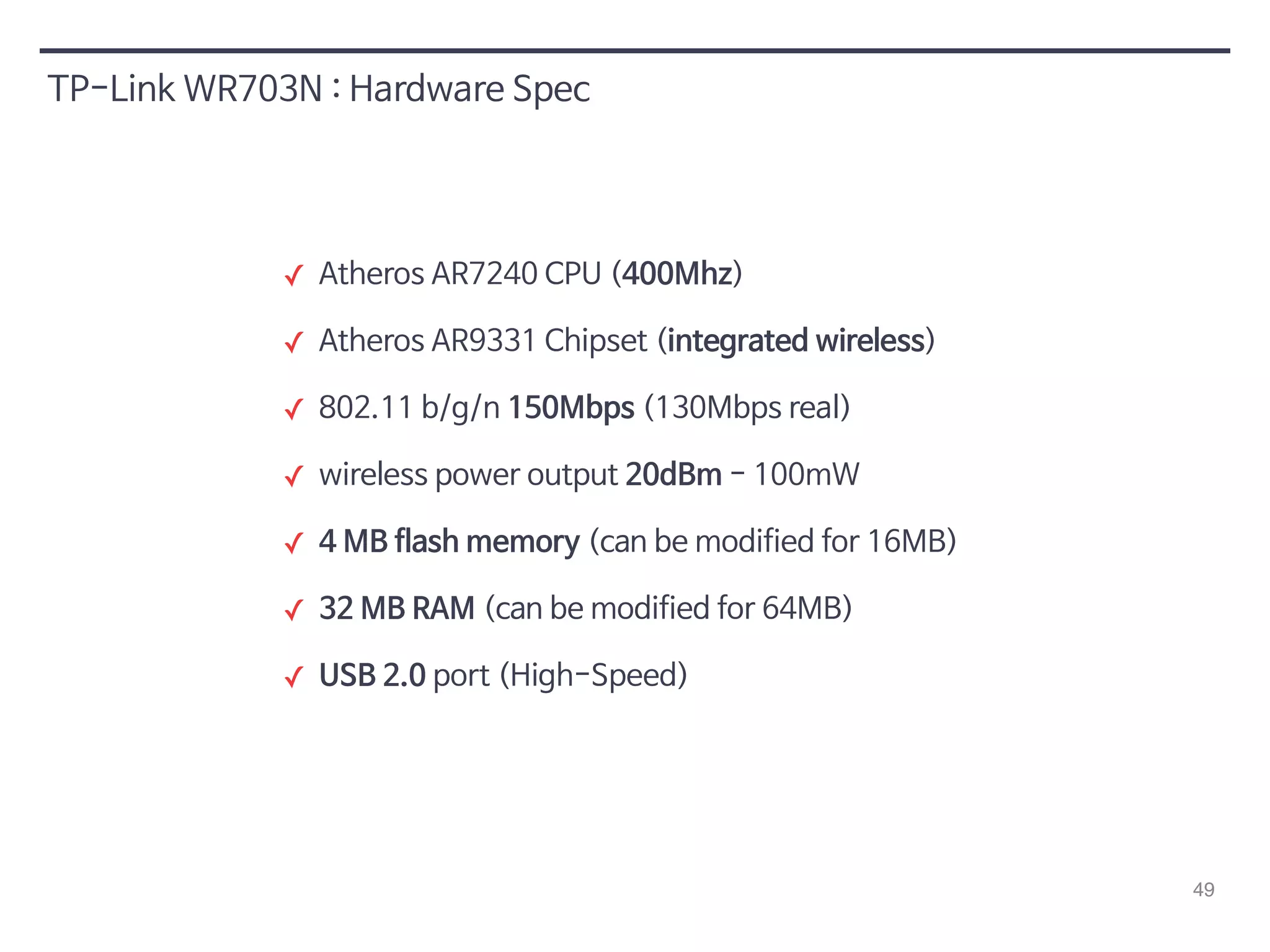 49 
TP-Link WR703N : Hardware Spec 
✓ Atheros AR7240 CPU (400Mhz) 
✓ Atheros AR9331 Chipset (integrated wireless) 
✓ 802.11 b/g/n 150Mbps (130Mbps real) 
✓ wireless power output 20dBm - 100mW 
✓ 4 MB flash memory (can be modified for 16MB) 
✓ 32 MB RAM (can be modified for 64MB) 
✓ USB 2.0 port (High-Speed) 
 