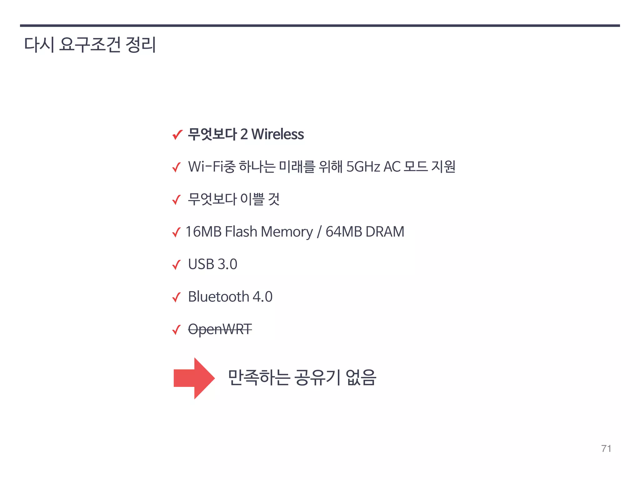 71 
다시 요구조건 정리 
✓ 무엇보다 2 Wireless 
✓ Wi-Fi중 하나는 미래를 위해 5GHz AC 모드 지원 
✓ 무엇보다 이쁠 것 
✓ 16MB Flash Memory / 64MB DRAM 
✓ USB 3.0 
✓ Bluetooth 4.0 
✓ OpenWRT 
만족하는 공유기 없음 
 