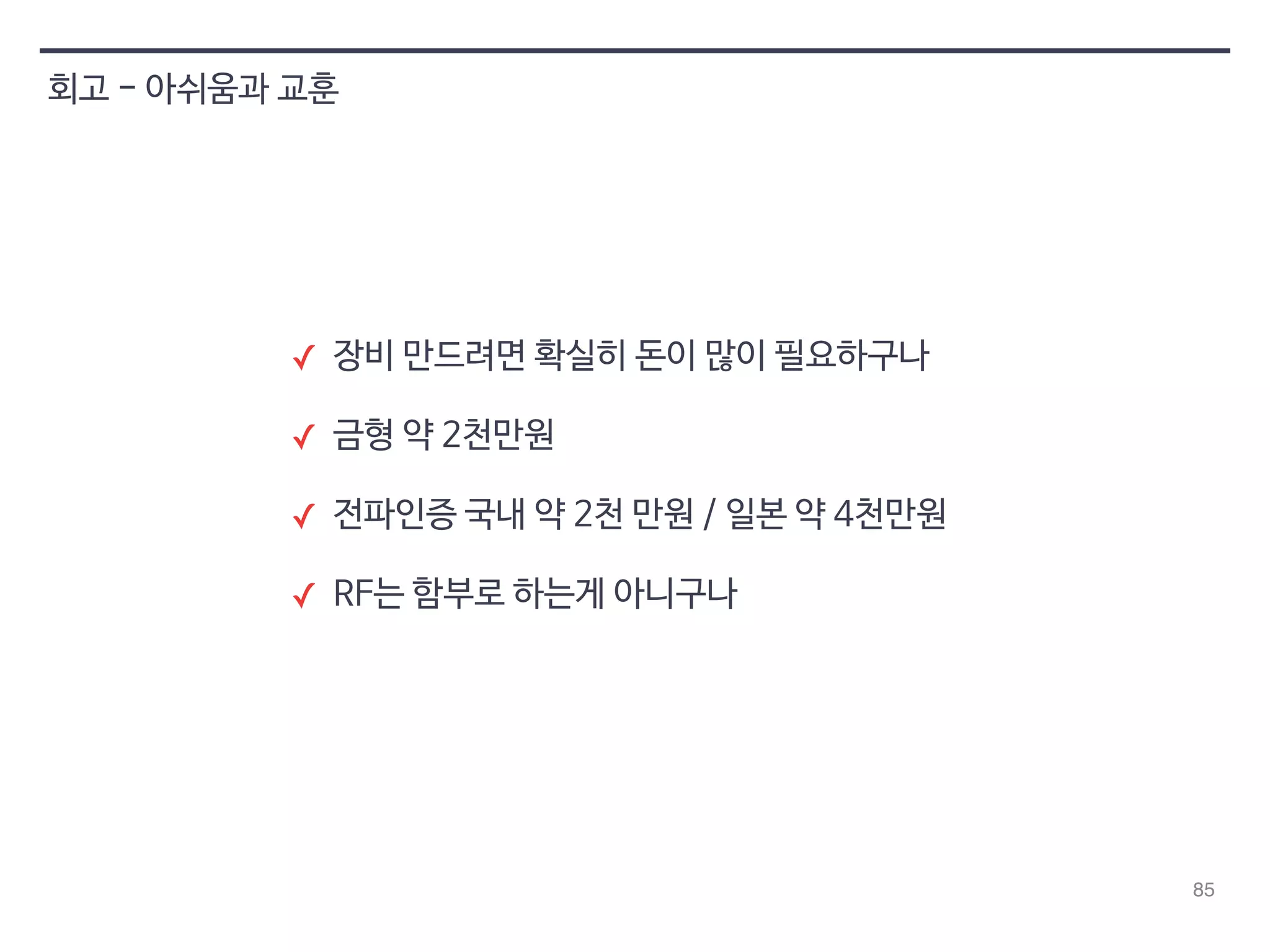 85 
회고 - 아쉬움과 교훈 
✓ 장비 만드려면 확실히 돈이 많이 필요하구나 
✓ 금형 약 2천만원 
✓ 전파인증 국내 약 2천 만원 / 일본 약 4천만원 
✓ RF는 함부로 하는게 아니구나 
 