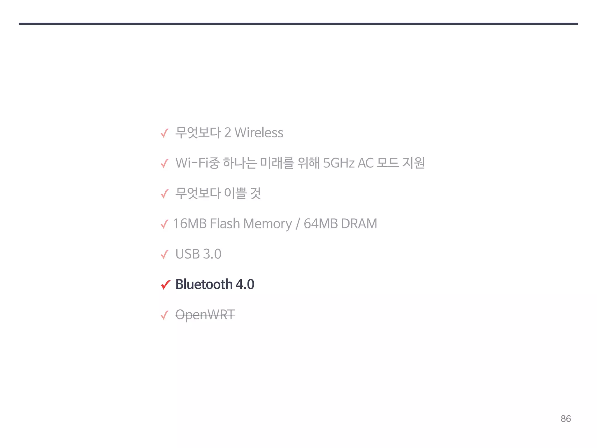 86 
✓ 무엇보다 2 Wireless 
✓ Wi-Fi중 하나는 미래를 위해 5GHz AC 모드 지원 
✓ 무엇보다 이쁠 것 
✓ 16MB Flash Memory / 64MB DRAM 
✓ USB 3.0 
✓ Bluetooth 4.0 
✓ OpenWRT 
 