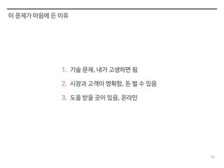 13 
이 문제가 마음에 든 이유 
1. 기술 문제, 내가 고생하면 됨 
2. 시장과 고객이 명확함, 돈 벌 수 있음 
3. 도움 받을 곳이 있음, 온라인 
 