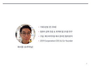 2 
• 1985년생 (만 29세) 
• 컴퓨터 공학 전공 & 최적화 알고리즘 연구 
• 구글, 애드바이미등 에서 온라인 통계 분석 
• ZOYI Corporation CEO & Co-founder 
최시원 (슈주아님) 
 