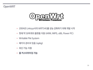 36 
OpenWRT 
• 2004년 Linksys사의 WRT54G를 성능 강화하기 위해 개발 시작 
• 현재 약 50여개의 플랫폼 지원 (ARM, MIPS, x86, Power PC) 
• Writable File System 
• 패키지 관리자 있음 (opkg) 
• 최신 기능 지원 
• 풀 커스터마이징 가능 
 