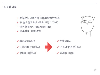 67 
최적화 싸움 
• 아무것도 안했는데 100kb 밖에 안 남음 
• 첫 빌드 결과 라이브러리 포함 1.2 MB 
• 혹독한 플레시 메모리와의 싸움 
• 최종 85kb까지 줄임 
✓ Boost (400kb) 
✓ Thrift 통신 (200kb) 
✓ stdlibc (600kb) 
✓ 안씀 (0kb) 
✓ 직접 소켓 통신 (1kb) 
✓ uClibc (80kb) 
 