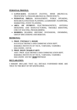 PERSONAL PROFILE:
 LANGUAGES: GUJARATI (NATIVE), HINDI (BILINGUAL
PROFICIENCY), ENGLISH (BILINGUAL PROFICIENCY)
 PERSONAL SKILLS: MANAGEMENT, PUBLIC SPEAKING,
RESEARCH, STRATEGIC PLANNING, LEADERSHIP, TEAMWORK,
MARKETING, EVENT PLANNING.
 AREA OF INTREST: ELECTROMAGNETICS, ANTENNA
DESIGNING AND MANUFACTURING, TROUBLE SHOOTING,
CIRCUIT SOLVING, PROGRAMMING.
 HOBBIES: READING HISTORIC INVENSIONS, SWIMMING,
GROUP DISCUSSIONS AND DEBATES.
REFRENCE:
1. PROF. TWINKLE V. DOSHI
H.O.D ELECTRONICS AND COMMUNICATION DEPT.
BABARIA INSTITUTE OF TECH., VARNAMA, VADODRA
0265-2303991- EXT:90
2. PROF. DILIP CHAKRAVARTI
ASST. PROF. ELECTRONICS AND COMMUNICATION DEPT.
BABARIA INSTITUTE OF TECH., VARNAMA, VADODRA
0265-2303991 EXT:967 MOB:9998768243
DECLARATION:
I HEREBY DECLARE THAT ALL DETAILS FURNISHED HERE ARE
TRUE TO THE BEST OF MY KNOWLEDGE.
 