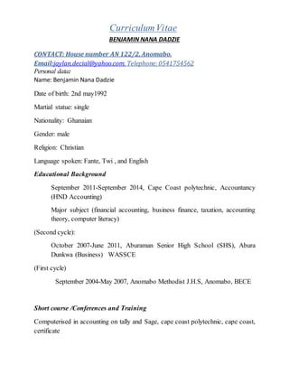 CurriculumVitae
BENJAMIN NANA DADZIE
CONTACT: House number AN 122/2, Anomabo.
Email:jaylan.decial@yahoo.com, Telephone: 0541754562
Personal data:
Name: Benjamin Nana Dadzie
Date of birth: 2nd may1992
Martial statue: single
Nationality: Ghanaian
Gender: male
Religion: Christian
Language spoken: Fante, Twi , and English
Educational Background
September 2011-September 2014, Cape Coast polytechnic, Accountancy
(HND Accounting)
Major subject (financial accounting, business finance, taxation, accounting
theory, computer literacy)
(Second cycle):
October 2007-June 2011, Aburaman Senior High School (SHS), Abura
Dunkwa (Business) WASSCE
(First cycle)
September 2004-May 2007, Anomabo Methodist J.H.S, Anomabo, BECE
Short course /Conferences and Training
Computerised in accounting on tally and Sage, cape coast polytechnic, cape coast,
certificate
 