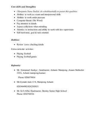 Core skills and Strength(s)
 I Benjamin Nana Dadzie, do wholeheartedly to posses this qualities:
 Abilities to work as a team and interpersonal skills
 Abilities to work under pressure
 Computer literate (Ms Word)
 Pay attention to details
 Aspect collections when mistaking
 Attentive to instructions and ability to work with less supervision
 Self-motivated, goal & task oriented.
Hobbies:
 Review /cross checking details
Extra-curricular activities:
 Playing football
 Playing football games
Referee(s)
 Mr. Emmanuel Anokye : headmaster, Ashanti- Mampong ,Asaam Methodist
J.H.S, Ashanti mampong-kumasi
Phone: 0208379034
 Mr.Gymiah Jude: C/S, Mampong Ashanti
0203464902/0242585051
 Mr. K.O.Afful, Headmaster, Destiny Senior High School
Phone: 0242784526
 
