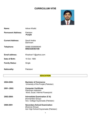 CURRICULUM VITÆ
Name: Adnan Khalid
Permanent Address: Pakistan
Punjab
Current Address: Saudi Arabia
Dammam
Telephone: 00966 0536958549
00923320303188
Email address: Khadnan11@yahoo.com
Date of Birth: 15 Oct. 1985
Family Status: Single
Nationality: Pakistani
EDUCATION
2004-2006: Bachelor of Commerce
University of the Punjab (Pakistan)
2001- 2002: Computer Certificate
Petroman Institution
Word, Excel, Internet Powerpoint
2002-2004: Intrmediate Examination (F.A)
(Humanities Group)
Gov. Collage Gujranwala (Pakistan)
2000-2001 Secondary School Examination
(Science Group)
Azir High School Gujranwala (Pakistan)
1
 