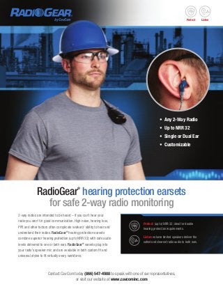 2-way radios are intended to be heard – if you can’t hear your
radio you aren’t in good communication. High noise, hearing loss,
PPE and other factors often complicate workers’ ability to hear and
understand their radios. RadioGear®
hearing protection earsets
combine superior hearing protection (up to NRR 32) with safe audio
levels delivered to one or both ears. RadioGear®
earsets plug into
your radio’s speaker mic and are available in both custom fit and
universal styles to fit virtually every workforce.
Contact CavCom today (866) 547-4988 to speak with one of our representatives,
or visit our website at www.cavcominc.com
RadioGear®
hearing protection earsets
for safe 2-way radio monitoring
•	 Any 2-Way Radio
•	 Up to NRR 32
•	 Single or Dual Ear
•	 Customizable
Protect: (up to) NRR 32; ideal for double
hearing protection requirements.
Listen: volume limited speakers deliver the
safest and clearest radio audio to both ears.
Protect Listenby CavCom
 