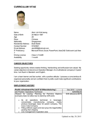 CURRICULUM VITAE
Updated on July 29, 2015
Name : Alvin Loh Kok keong
Date of Birth : 20 March 1987
Age : 28
Race : Chinese
Nationality : Singaporean
Residential Address : Bukit Batok
Contact Number : 91523821
Email Address : alvin908@hotmail.com
IT Proficiency : Microsoft Word, Excel, PowerPoint, AutoCAD Solid work Lab View
7
Driving License : Class 3, Forklift
Availability : 1 month
CAREER OBJECTIVES
Seeking opportunity where creative thinking, Hardworking and enthusiasm are valued. My
career objective is to become an Operation Manager of a multinational companyin 5 years’
time. I am fluent in Mandarin and English.
I am a keen learner and fast worker, with a positive attitude. I possess a conscientious &
organized personality and am confident that my skills could make significant contributions
to your organization.
EMPLOYMENT HISTORY
Pacific refreshment Pte Ltd (F & B Manufacturing ) Dec 2010 – current
Job Position: Operations Technician $2600Month
Reason for Leaving: Planning for Part-time Diploma
(company does not allow due to stand-by shift work)
 As an operations technician in beverages
concentrates manufacturing company, mainly
produce beverages base for parent company, The
Coca- Cola Company.
 Filling artificial sugars and raw syrup into bags/bottles
packing then shipping
 Line management 4 operation area
Shift allowance:$575
 