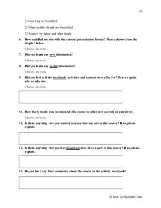 10
© 2016, CarolynMask-Oats
☐ How long to breastfeed
☐ When mother should not breastfeed
☐ Support by father and other family
6. How satisfied are you with the current presentation format? Please choose from the
droplist below.
Choose an item.
7. Did you learn any new information?
Choose an item.
8. Did you learn any useful information?
Choose an item.
9. Did you feel as if the workbook activities and content were effective? Please explain
why or why not.
Choose an item.
10. How likely would you recommend this course to other new parents or caregivers.
Choose an item.
11. Is there anything that you wanted to learn that was not in this course? If so, please
explain.
12. Is there anything that you feel should not have been a part of this course? If so, please
explain.
13. Do you have any final comments about the course or the activity workbook?
 