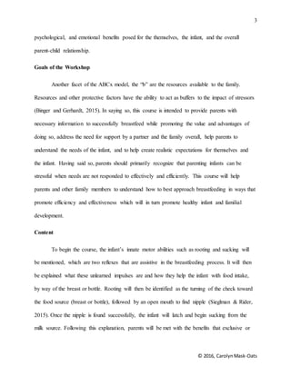 3
© 2016, CarolynMask-Oats
psychological, and emotional benefits posed for the themselves, the infant, and the overall
parent-child relationship.
Goals of the Workshop
Another facet of the ABCx model, the “b” are the resources available to the family.
Resources and other protective factors have the ability to act as buffers to the impact of stressors
(Binger and Gerhardt, 2015). In saying so, this course is intended to provide parents with
necessary information to successfully breastfeed while promoting the value and advantages of
doing so, address the need for support by a partner and the family overall, help parents to
understand the needs of the infant, and to help create realistic expectations for themselves and
the infant. Having said so, parents should primarily recognize that parenting infants can be
stressful when needs are not responded to effectively and efficiently. This course will help
parents and other family members to understand how to best approach breastfeeding in ways that
promote efficiency and effectiveness which will in turn promote healthy infant and familial
development.
Content
To begin the course, the infant’s innate motor abilities such as rooting and sucking will
be mentioned, which are two reflexes that are assistive in the breastfeeding process. It will then
be explained what these unlearned impulses are and how they help the infant with food intake,
by way of the breast or bottle. Rooting will then be identified as the turning of the check toward
the food source (breast or bottle), followed by an open mouth to find nipple (Sieglman & Rider,
2015). Once the nipple is found successfully, the infant will latch and begin sucking from the
milk source. Following this explanation, parents will be met with the benefits that exclusive or
 