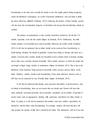 5
© 2016, CarolynMask-Oats
breastfeeding in the short term can help the mother to lose the weight gained during pregnancy,
reduce the likelihood of pregnancy as a result of hormonal distribution, and even help to shrink
the uterus following childbirth (Feldman, 2012). Following the mention of these benefits, parents
will also learn the recommended longevity to breastfeed and reasons that breastfeeding should be
avoided.
The primary recommendation is that a mother breastfeed exclusively for the first 4-6
months, especially so for the first month (Bigner & Gerhardt, 2015). Additionally, the child
should continue to be breastfed up to and (if possible) following the twelfth month (Feldman,
2012). It will also be mentioned that an infant should not be removed from breastfeeding or
bottle-feeding abruptly, but should be gradually weaned from doing so. Having said, there are a
number of reasons that a mother should not breastfeed at all or should switch to formula feedings
and in other cases screened, donated breastmilk. These include instances in which the mother has
used legal or illegal drugs, alcohol, or medications (Bigner & Gerhardt, 2015). This is due to the
likelihood of the substance being present in breastmilk which can have adverse effects on the
infant. Similarly, mothers should avoid breastfeeding if they attain infectious diseases such as
HIV that can be contracted by way of bodily fluids (Bigner & Gerhardt, 2015).
It will then be addressed that though some perceived discomforts or inconveniences may
be related to breastfeeding, these are not reasons that one should quit. Parents will learn that
many medically associated personnel such as lactation consultants can be notified of and help to
resolve issues such as engorgement, latching, milk expression, and distress for either mother or
infant. In saying so it will also be mentioned that mothers must have realistic expectations for
themselves and the infant when breastfeeding. For example, mothers will learn that they will
only produce the amount of milk that is needed by the infant. This information will be of use and
 