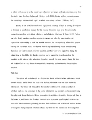 6
© 2016, CarolynMask-Oats
as infants will cry out to let the parent know when they are hungry and spit out or turn away from
the nipple when they have had enough (Siegler, et al., 2014). Having said so, research suggests
that on average, parents should expect an infant to eat every 2-4 hours (Feldman, 2012).
Finally, it will be lectured that these expectations can help mothers in learning to respond
to the infant in an effective manner. For this reason, the mother must have the support of a
partner in responding to the infant effectively and efficiently (Sigelman & Rider, 2015). Fathers
and other family members can best support the mother and infant by understanding the
expectations and working to avoid the possible stressors that can negatively affect either person.
Having said so, fathers would also benefit from taking breastfeeding classes and educating
themselves on what to expect, how they can help, and best ways to be supportive during this
critical time in the child’s life. Family members can be supportive by understanding the
transition to life with an infant education themselves as well. As such, support during this time,
will be identified as a key feature in successfully introducing and maintaining breastfeeding
practices.
Activities
The course will be facilitated in a face-to-face format and will include slide-show based,
narrated videos. These videos and slides will provide participants with the afore mentioned
information. The videos will be aided by the use of a workbook will contain a number of
activities such as a pre-assessment to the course information and a similar post assessment using
the online quiz format kahoot.it. Before completing the activities, the activity booklet will have a
disclaimer to participants that the views on some areas such as the psychological mentions are
associated with westernized parenting practices. This disclaimer will be included because it must
be recognized that participants of other cultures may find that this information does not pertain
 