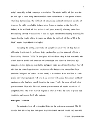 7
© 2016, CarolynMask-Oats
entirely or partially to their experiences or upbringing. The activity booklet will have a section
for each topic to follow along with the narrative in the course videos to allow parents to notate
where they feel necessary. The workbook will also provide additional information and a list of
resources that might prove helpful to those taking the course. Another activity that will be
included in the workbook will be a section for each parent to identify what they know about
breastfeeding followed by a discussion of facts and myths related to breastfeeding. Following the
videos about the benefits offered to parents and infants, the workbook will have a “fill in the
blank” activity for participants to complete.
Succeeding this activity, participants will complete an activity that will help them to
address the benefits that they and other family members have received as a result of bottle or
breastfeeding (Svensson, 2000). The participants will then follow along in their workbooks with
a video that will discuss when and when not to breastfeed. This video will be followed by a
discussion of other facets and cases that the participants might expect to not breastfeed. This will
also allow the course leader to answer questions on other instances that may not have been
mentioned throughout the course. The next activity to be completed in the workbook is a short
journal entry where participants will write if and how they will educate their partners and family
members on what they have learned throughout the course. Finally, the course will end with a
post-assessment. Those who finish and pass the post-assessment will receive a certificate of
completion; those who do not pass will be given an option to re-take the course or go over their
workbooks and reassess shortly after studying.
Participant Evaluation
The evaluation form will be completed following the post-course-assessment. This 16
question form will survey what participants liked and disliked and how satisfied they were with
 