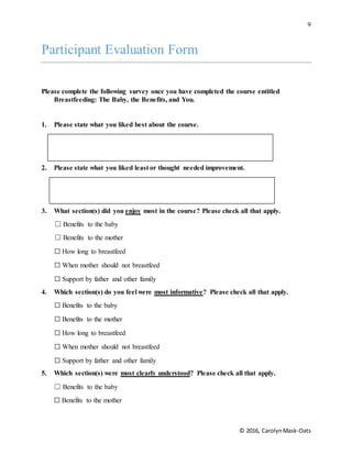 9
© 2016, CarolynMask-Oats
Participant Evaluation Form
Please complete the following survey once you have completed the course entitled
Breastfeeding: The Baby, the Benefits, and You.
1. Please state what you liked best about the course.
2. Please state what you liked least or thought needed improvement.
3. What section(s) did you enjoy most in the course? Please check all that apply.
☐ Benefits to the baby
☐ Benefits to the mother
☐ How long to breastfeed
☐ When mother should not breastfeed
☐ Support by father and other family
4. Which section(s) do you feel were most informative? Please check all that apply.
☐ Benefits to the baby
☐ Benefits to the mother
☐ How long to breastfeed
☐ When mother should not breastfeed
☐ Support by father and other family
5. Which section(s) were most clearly understood? Please check all that apply.
☐ Benefits to the baby
☐ Benefits to the mother
 
