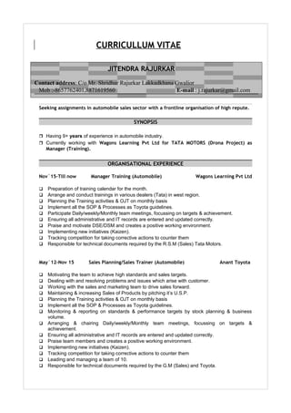 CURRICULLUM VITAE
Seeking assignments in automobile sales sector with a frontline organisation of high repute.
SYNOPSIS
 Having 9+ years of experience in automobile industry.
 Currently working with Wagons Learning Pvt Ltd for TATA MOTORS (Drona Project) as
Manager (Training).
ORGANISATIONAL EXPERIENCE
Nov`15-Till now Manager Training (Automobile) Wagons Learning Pvt Ltd
 Preparation of training calendar for the month.
 Arrange and conduct trainings in various dealers (Tata) in west region.
 Planning the Training activities & OJT on monthly basis
 Implement all the SOP & Processes as Toyota guidelines.
 Participate Daily/weekly/Monthly team meetings, focussing on targets & achievement.
 Ensuring all administrative and IT records are entered and updated correctly.
 Praise and motivate DSE/DSM and creates a positive working environment.
 Implementing new initiatives (Kaizen).
 Tracking competition for taking corrective actions to counter them
 Responsible for technical documents required by the R.S.M (Sales) Tata Motors.
May`12-Nov 15 Sales Planning/Sales Trainer (Automobile) Anant Toyota
 Motivating the team to achieve high standards and sales targets.
 Dealing with and resolving problems and issues which arise with customer.
 Working with the sales and marketing team to drive sales forward.
 Maintaining & increasing Sales of Products by pitching it’s U.S.P.
 Planning the Training activities & OJT on monthly basis
 Implement all the SOP & Processes as Toyota guidelines.
 Monitoring & reporting on standards & performance targets by stock planning & business
volume.
 Arranging & chairing Daily/weekly/Monthly team meetings, focussing on targets &
achievement.
 Ensuring all administrative and IT records are entered and updated correctly.
 Praise team members and creates a positive working environment.
 Implementing new initiatives (Kaizen).
 Tracking competition for taking corrective actions to counter them
 Leading and managing a team of 10.
 Responsible for technical documents required by the G.M (Sales) and Toyota.
JITENDRA RAJURKAR
Contact address: C/o Mr. Shridhar Rajurkar Lakkadkhana Gwalior
Mob :-8657762401,8871619560 E-mail : j.rajurkar@gmail.com
 
