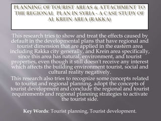This research tries to show and treat the effects caused by
default in the developmental plans that have regional and
tourist dimension that are applied in the eastern area
including Rakka city generally, and Krein area specifically,
since this area has natural, environment, and tourist
properties, even though it still doesn't receive any interest
which affects the building environment tourist, social and
cultural reality negatively.
This research also tries to recognize some concepts related
to tourist and regional planning, adopt the concepts of
tourist development and conclude the regional and tourist
requirements and regional planning strategies to activate
the tourist side.
Key Words: Tourist planning, Tourist development.
 