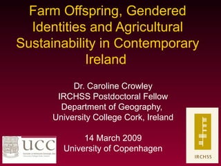 Farm Offspring, Gendered
Identities and Agricultural
Sustainability in Contemporary
Ireland
Dr. Caroline Crowley
IRCHSS Postdoctoral Fellow
Department of Geography,
University College Cork, Ireland
14 March 2009
University of Copenhagen
 