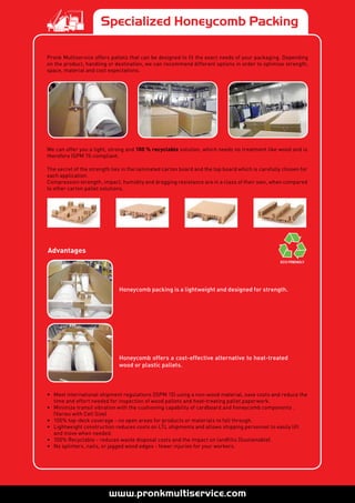 Specialized Honeycomb Packing
Pronk Multiservice offers pallets that can be designed to fit the exact needs of your packaging. Depending
on the product, handling or destination, we can recommend different options in order to optimise strength,
space, material and cost expectations.
We can offer you a light, strong and 100 % recyclable solution, which needs no treatment like wood and is
therefore ISPM 15-compliant.
The secret of the strength lies in the laminated carton board and the top board which is carefully chosen for
each application.
Compression strength, impact, humidity and dragging resistance are in a class of their own, when compared
to other carton pallet solutions.
Advantages
Honeycomb packing is a lightweight and designed for strength.
Honeycomb offers a cost-effective alternative to heat-treated
wood or plastic pallets.
•	 Meet international shipment regulations (ISPM 15) using a non-wood material, save costs and reduce the
time and effort needed for inspection of wood pallets and heat-treating pallet paperwork.
•	 Minimize transit vibration with the cushioning capability of cardboard and honeycomb components .  
(Varies with Cell Size)
•	 100% top-deck coverage - no open areas for products or materials to fall through.
•	 Lightweight construction reduces costs on LTL shipments and allows shipping personnel to easily lift
and move when needed.
•	 100% Recyclable - reduces waste disposal costs and the impact on landfills (Sustainable).
•	 No splinters, nails, or jagged wood edges - fewer injuries for your workers.
 
