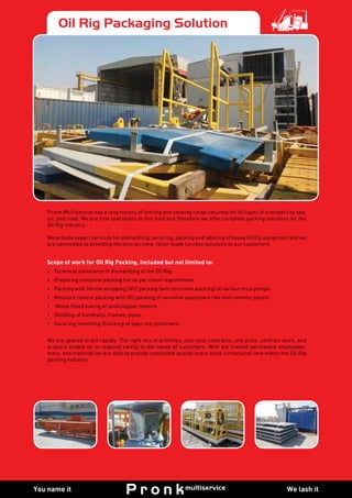 We lash itYou name it
Oil Rig Packaging Solution
Pronk Multiservice has a long history of lashing and stowing cargo securely for all types of transport by sea,
air, and road. We are true specialists in this field and therefore we offer complete packing solutions for the
Oil Rig industry.
We provide expert services for dismantling, securing, packing and labeling of heavy Oil Rig equipment and we
are committed to providing the best on-time, tailor made turnkey solutions to our customers.
We are geared to act rapidly. The right mix of activities, cost-plus contracts, unit price, contract work, and
projects enable us to respond swiftly to the needs of customers. With our trained permanent employees,
tools, and material we are able to provide consistent quality and a quick turnaround time within the Oil Rig
packing Industry.
Scope of work for Oil Rig Packing, included but not limited to:
•	 Technical assistance in dismantling of the Oil Rig.
•	 Preparing complete packing list as per client requirement.
•	 Packing with Shrink wrapping /VCI packing (anti corrosive packing) of various mud pumps.
•	 Moisture control packing with VCI packing of sensitive equipment like instruments panels.
•	 Wood /hood boxing of tanks/upper motors.
•	 Skidding of handrails, frames, pipes.
•	 Securing /chocking /blocking of open top containers.
 