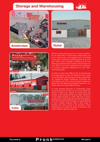 We lash itYou name it
Pronk SpecialitiesPronk SpecialitiesPronk SpecialitiesPronk SpecialitiesPronk SpecialitiesStorage and Warehousing
We have large warehouses at our various locations.
At our head office in Amsterdam, Netherlands, we
have 4 warehouses, each equipped with 2 overhead
cranes with a maximum hoisting capacity of up to 53
tons. Each crane is capable of lifting up to 8.1 mts
above ground level and can handle a floor pressure of
up to 10t/m2. Two of our warehouses are registered
as customs depository allowing us to store inter-
community goods.
In Dubai we have total 9000 Sq mtr of warehousing
& storage space at Jebel Ali Industrial Area 2, both
covered and open yard storage for project cargo. With
our Dangerous Goods Acceptance Certificate (for
airfreight) we can offer onsite packing for dangerous
goods with UN approved packaging material to our
valued client’s as value added services.
To meet growing demands of professional cargo
securing services we have set up a new 600Sq mtr
facility at Delhi also capable of warehousing and
wooden crate manufacturing with major industries
in this Capital already as clients. We have in-house
storage and a large production facility in Bangalore,
Pune and Chennai. New facilities are being planned
at other suitable locations. With a wide range of
forklifts and reach trucks at all locations, Pronk
Multiservice can handle all types of containers, flat
racks, bolsters, general cargo, etc.
Amsterdam Dubai
India
Bangalore
CHENNAI
DELHI
 