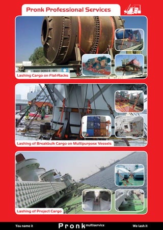 We lash itYou name it We lash itYou name it We lash itYou name it
Pronk SpecialitiesPronk Professional Services
Lashing Cargo on Flat Tracks
Lashing Container Vessels
Lashing of Project Cargo
Lashing Cargo on Flat Tracks
Lashing Container Vessels
Lashing of Project Cargo
Lashing Cargo on Flat-Racks
Lashing of Breakbulk Cargo on Multipurpose Vessels
Lashing of Project Cargo
 