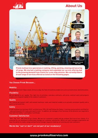 About Us
Pronk multiservice specializes in lashing, lifting, packing, stowing and securing
of cargo. We started a lashing company and expanded our service offering due
to the growing demand from clients for a one-stop solution. We currently have a
broad range of services offered as listed on the following pages.
Steven Pronk
MD, Amsterdam
Marcel Pronk
MD, Dubai
Shailender Anand
MD, India
You Choose Pronk Because...
Mobility
We provide services 7 days a week, 24 hours a day. Our fleet of machines enable us to carry out work at any desired location.
Flexibility
We are geared to act rapidly. The right mix of activities, cost-plus contracts, unit price, contract work and projects
enable us to respond rapidly to the needs of customers.
Quality
Our trained permanent staff, self-owned machines, tools and material enable us to provide consistent quality and a
quick turnaround time.
Safety
Pronk multiservice has been VCA* certified since 1996. All staff follow the Safety 1 training course and are certified for
“safe working with lift trucks and reach trucks”. In addition, all managers from foreman to the director are required to
have both the Safety 1 and Safety 2 certificate.
Customer Satisfaction
“Veni Vidi Vici” We come to our clients, We see our customer’s needs and we conquer the trust of our clients. It is
essential for our business to effectively manage our customer satisfaction. Within our well managed organization we
have the ability to create, assign and perfectly manage requests made by our existing and new customers.
Words like “can’t or don’t” are not part of our vocabulary!
 