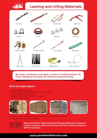 Lashing and Lifting Materials
Turnbuckle Tension lever Loadbinder
Ratchet tie down Extension handle Car lashing
Lashing chain
Shackle D-ring Wireclips Steel wire
Chain sling Steel wire rope Webbing sling Wire rope sling
Round sling
• 	 Stowing of goods in containers
• 	 Packing of goods in wooden boxes (manufactured in-house)
• 	 Securely stowing cargo on flat racks
• 	 Packing of goods in shrink foil for extra protection
• 	 Aluminium barrier packing
•	 Supply of all kinds of dunnage and timber for weight spreading, blocking and bracing
• 	 Supply of all kinds of commercial plywoods
Wearecertifiedby“NetherlandsWoodPackagingMarkingProgramme”
to stuff containers with wood that has been heat-treated according to
ISPM 15 standards
Wood Dunnage Support
We design, manufacture and supply a variety of certified products for
lifting, lashing and securing Ro-Ro, containers and general cargo.
 