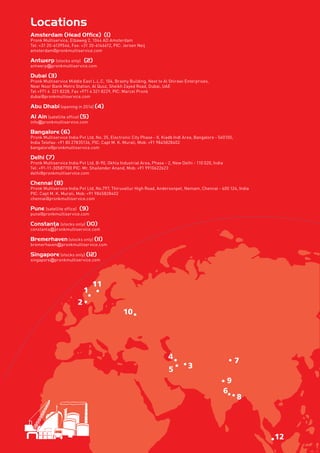 Locations
Amsterdam (Head Office) (1)
Pronk Multiservice, Elbaweg 2, 1044 AD Amsterdam
Tel: +31 20-6139546, Fax: +31 20-6146612, PIC: Jeroen Neij
amsterdam@pronkmultiservice.com
Antwerp (stocks only) (2)
antwerp@pronkmultiservice.com
Dubai (3)
Pronk Multiservice Middle East L.L.C, 104, Brashy Building, Next to Al Shirawi Enterprises,
Near Noor Bank Metro Station, Al Quoz, Sheikh Zayed Road, Dubai, UAE
Tel +971 4  321 8228, Fax +971 4 321 8229, PIC: Marcel Pronk
dubai@pronkmultiservice.com
Abu Dhabi (opening in 2014) (4)
Al Ain (satellite office) (5)
info@pronkmultiservice.com
Bangalore (6)
Pronk Multiservice India Pvt Ltd, No. 35, Electronic City Phase - II, Kiadb Indl Area, Bangalore - 560100,
India Telefax: +91 80 27835136, PIC: Capt M. K. Murali, Mob: +91 9845828402
bangalore@pronkmultiservice.com
Delhi (7)
Pronk Multiservice India Pvt Ltd, B-90, Okhla Industrial Area, Phase - 2, New Delhi - 110 020, India
Tel: +91-11-30587700 PIC: Mr. Shailender Anand, Mob: +91 9910622623
delhi@pronkmultiservice.com
Chennai (8)
Pronk Multiservice India Pvt Ltd, No.797, Thiruvallur High Road, Andersonpet, Nemam, Chennai - 600 124, India
PIC: Capt M. K. Murali, Mob: +91 9845828402
chennai@pronkmultiservice.com
Pune (satellite office) (9)
pune@pronkmultiservice.com
(stocks only) (10)
constanta@pronkmultiservice.com
Bremerhaven (stocks only) (11)
bremerhaven@pronkmultiservice.com
Singapore (stocks only) (12)
singapore@pronkmultiservice.com
Constanta,
 