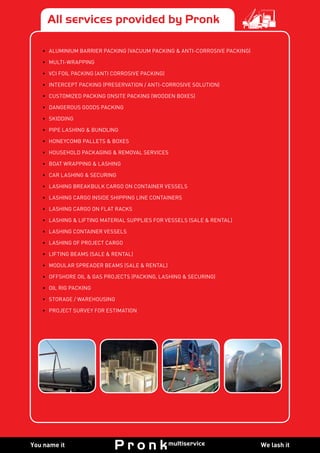 We lash itYou name it
All services provided by Pronk
•	 ALUMINIUM BARRIER PACKING (VACUUM PACKING & ANTI-CORROSIVE PACKING)
•	MULTI-WRAPPING
•	 VCI FOIL PACKING (ANTI CORROSIVE PACKING)
•	 INTERCEPT PACKING (PRESERVATION / ANTI-CORROSIVE SOLUTION)
•	 CUSTOMIZED PACKING ONSITE PACKING (WOODEN BOXES)
•	 DANGEROUS GOODS PACKING
•	SKIDDING
•	 PIPE LASHING & BUNDLING
•	 HONEYCOMB PALLETS & BOXES
•	 HOUSEHOLD PACKAGING & REMOVAL SERVICES
•	 BOAT WRAPPING & LASHING
•	 CAR LASHING & SECURING
•	 LASHING BREAKBULK CARGO ON CONTAINER VESSELS
•	 LASHING CARGO INSIDE SHIPPING LINE CONTAINERS
•	 LASHING CARGO ON FLAT RACKS
•	 LASHING & LIFTING MATERIAL SUPPLIES FOR VESSELS (SALE & RENTAL)
•	 LASHING CONTAINER VESSELS
•	 LASHING OF PROJECT CARGO
•	 LIFTING BEAMS (SALE & RENTAL)
•	 MODULAR SPREADER BEAMS (SALE & RENTAL)
•	 OFFSHORE OIL & GAS PROJECTS (PACKING, LASHING & SECURING)
•	 OIL RIG PACKING
•	 STORAGE / WAREHOUSING
•	 PROJECT SURVEY FOR ESTIMATION
 