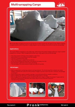 We lash itYou name it
Multi-wrapping Cargo
We provide Multi-wrapping services on site and also on board vessels for all types of cargo. Multi-wrapping
is a great solution when the product is oddly shaped or you are doing a low volume of any one size package.
Applications:
The result of Multi-wrapping is a very tight wrap, conforming to the product shape so that your cargo is sealed
properly for transport. Multi-wrapping will protect your cargo against any outside damage.
•	 The measurement of Cargo to be wrapped is taken first.
•	 Multi wrap foil is cut according to the size needed.
•	 The foil is covered on the cargo.
•	 Then the flame gun is used to heat up the foil.
•	 At the time of heating the flame gun to be kept 30 cms away from foil.
•	 Once the heat is affected on foil it starts shrinking.
•	 The shrinking of the area should not take more than 40 seconds.
Advantages
•	 Multi-wrap protects and groups products during shipment. The shrink wrap film is plastic and, when
heated, it shrinks and conforms to the products’ shapes to protect them from dirt, moisture, and damage
in transport.
•	 Multi-wrap protects against weather damage, it can withstand difficult weather conditions.
•	 Multi-wrapping will not move or chafe during transportation or storage.
•	 We can apply multi-wrapping without considering the size, shape or weight of a product. It goes well for
almost all of the products and that’s the reason why it is one of the best choices fo
manufacturing companies.
 