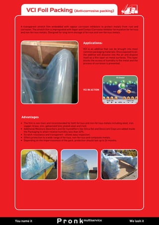We lash itYou name it
VCI Foil Packing (Anti-corrosive packing)
A transparent stretch film embedded with vapour corrosion inhibitors to protect metals from rust and
corrosion. The stretch film is impregnated with Vapor and Contact Corrosion Inhibitor formulation for ferrous
and non-ferrous metals. Designed for long term storage of ferrous and non-ferrous metals.
Applications:
VCI is an additive that can be brought into most
common packaging materials. Once exposed to air,
the additive will dissolve into the air and dispose
itself as a thin layer on metal surfaces. This layer
blocks the access of humidity to the metal and the
process of corrosion is prevented.
VCI IN ACTION
Advantages
•	 The film is non-toxic and recommended for both ferrous and non-ferrous metals including steel, iron
copper, brass, zinc, galvanized (zinc plated steel and iron).
•	 Additional Moisture Absorbers and De-humidifiers like Silica Gel and Desiccant Clays are added inside
the Packaging to attain relative humidity less than 40%.
•	 Scratch-resistance and transparent - allows easy inspection.
•	 Offers protection to a wide range of ferrous, non-ferrous and composite metals.
•	 Depending on the imperviousness of the pack, protection should last up to 24 months.
 