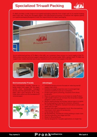 Specialized Tri-wall Packing
Environmentally Friendly
This environment friendly material is
being made from paper. All the paper
comes from Sustainably managed
forests and has particular value in the
paper fibre cycle because of its long,
virgin fibres which are the foundations of
recycled paper.
Advantages
•	 Innovative design process focused on reducing overall
supply chain costs.
•	 Excellent strength properties even in prolonged high
moisture conditions such as in containers.
•	 Product gets good cushioning, insulation from shock
& vibration.
•	 Does not sweat and hence no corrosion to inside Product.
•	 Light weight material can increase the net product weight
shipped in ocean container.
•	 Market leading design technology reduces space occupied
by the packaging increasing the container utilisation
•	 Tri wall Board is Weather resistant from direct contact with
water and sun light.
•	 Occupies less space (collapsible form). Also less packing
area means more space for production.
•	 Long storage duration.
•	 No dust/Nailing. Feasible for online packing in clean room.
•	 Can be produced to any shape and Size.
• 	 Easier to Recycle/Reuse.
•	 Can be designed for reusable applications or single trip.
As an authorised partner of Tri-Wall in the UAE, our customers have access to a local supply of the Tri-
Wall product and the technical support expected form the market leader. With a global reach, Tri-Wall can
support your needs wherever you or your customers are from its local supply in the UAE.
Tri-Wall provides a wide range of corrugated packaging materials from single wall to its market leading
AAA triple wall. Using the strongest papers and specialised processes it produces the highest quality
corrugated packaging designed to meet the requirements for export packaging.
We lash itYou name it
 