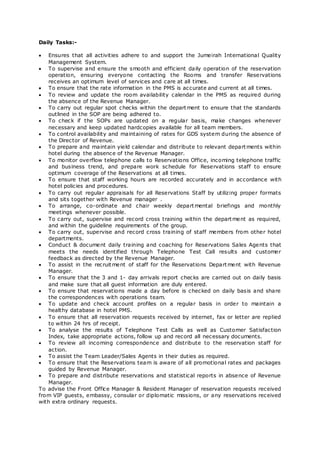 Daily Tasks:-
 Ensures that all activities adhere to and support the Jumeirah International Quality
Management System.
 To supervise and ensure the smooth and efficient daily operation of the reservation
operation, ensuring everyone contacting the Rooms and transfer Reservations
receives an optimum level of services and care at all times.
 To ensure that the rate information in the PMS is accurate and current at all times.
 To review and update the room availability calendar in the PMS as required during
the absence of the Revenue Manager.
 To carry out regular spot checks within the department to ensure that the standards
outlined in the SOP are being adhered to.
 To check if the SOPs are updated on a regular basis, make changes whenever
necessary and keep updated hardcopies available for all team members.
 To control availability and maintaining of rates for GDS system during the absence of
the Director of Revenue.
 To prepare and maintain yield calendar and distribute to relevant departments within
hotel during the absence of the Revenue Manager.
 To monitor overflow telephone calls to Reservations Office, incoming telephone traffic
and business trend, and prepare work schedule for Reservations staff to ensure
optimum coverage of the Reservations at all times.
 To ensure that staff working hours are recorded accurately and in accordance with
hotel policies and procedures.
 To carry out regular appraisals for all Reservations Staff by utilizing proper formats
and sits together with Revenue manager .
 To arrange, co-ordinate and chair weekly departmental briefings and monthly
meetings whenever possible.
 To carry out, supervise and record cross training within the department as required,
and within the guideline requirements of the group.
 To carry out, supervise and record cross training of staff members from other hotel
departments.
 Conduct & document daily training and coaching for Reservations Sales Agents that
meets the needs identified through Telephone Test Call results and customer
feedback as directed by the Revenue Manager.
 To assist in the recruitment of staff for the Reservations Department with Revenue
Manager.
 To ensure that the 3 and 1- day arrivals report checks are carried out on daily basis
and make sure that all guest information are duly entered.
 To ensure that reservations made a day before is checked on daily basis and share
the correspondences with operations team.
 To update and check account profiles on a regular basis in order to maintain a
healthy database in hotel PMS.
 To ensure that all reservation requests received by internet, fax or letter are replied
to within 24 hrs of receipt.
 To analyse the results of Telephone Test Calls as well as Customer Satisfaction
Index, take appropriate actions, follow up and record all necessary documents.
 To review all incoming correspondence and distribute to the reservation staff for
action.
 To assist the Team Leader/Sales Agents in their duties as required.
 To ensure that the Reservations team is aware of all promotional rates and packages
guided by Revenue Manager.
 To prepare and distribute reservations and statistical reports in absence of Revenue
Manager.
To advise the Front Office Manager & Resident Manager of reservation requests received
from VIP guests, embassy, consular or diplomatic missions, or any reservations received
with extra ordinary requests.
 