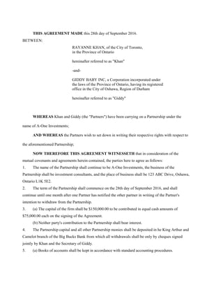 THIS AGREEMENT MADE this 28th day of September 2016.
BETWEEN:
RAYANNE KHAN, of the City of Toronto,
in the Province of Ontario
hereinafter referred to as "Khan"
-and-
GIDDY BABY INC, a Corporation incorporated under
the laws of the Province of Ontario, having its registered
office in the City of Oshawa, Region of Durham
hereinafter referred to as "Giddy"
WHEREAS Khan and Giddy (the "Partners") have been carrying on a Partnership under the
name of A-One Investments;
AND WHEREAS the Partners wish to set down in writing their respective rights with respect to
the aforementioned Partnership;
NOW THEREFORE THIS AGREEMENT WITNESSETH that in consideration of the
mutual covenants and agreements herein contained, the parties here to agree as follows:
1. The name of the Partnership shall continue to be A-One Investments, the business of the
Partnership shall be investment consultants, and the place of business shall be 123 ABC Drive, Oshawa,
Ontario L1K 5E2.
2. The term of the Partnership shall commence on the 28th day of September 2016, and shall
continue until one month after one Partner has notified the other partner in writing of the Partner's
intention to withdraw from the Partnership.
3. (a) The capital of the firm shall be $150,000.00 to be contributed in equal cash amounts of
$75,000.00 each on the signing of the Agreement.
(b) Neither party's contribution to the Partnership shall bear interest.
4. The Partnership capital and all other Partnership monies shall be deposited in he King Arthur and
Camelot branch of the Big Bucks Bank from which all withdrawals shall be only by cheques signed
jointly by Khan and the Secretary of Giddy.
5. (a) Books of accounts shall be kept in accordance with standard accounting procedures.
 