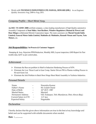 • Work with TECHNICO INDUSTRIES LTD. BAWAL, REWARI (HR.) As an Engineer
Quality Assurance Aug. 2008 to Aug.-2011.
Company Profile: - Sheet Metal Assy.
An ISO / TS 16949: 2008 certified company, a class leading manufacturer of high Quality automotive
Assembly Component of Seat Slider, Seat Recliner, Window Regulators (Manual & Power) and
Door Hinges collaborated Shiroki Corporation Japan. The main customers are Maruti Suzuki India
Limited, General Motor India Limited, Mahindra & Mahindra, Renault Nissan and Toyota, Tata
Motors, etc.
Job Responsibilities: In-Process & Customer Support
Stamping & Assy. Rejection PPM Reduction, Monthly MIS, Layout inspection, G8D Report for Past
trouble data, QAV as per control plan,
Achievement
 Eliminate the Run out problem in Shaft in Induction Hardening Process at NTN.
 Eliminate the Low Thrust Load in Gear Comp. Starter Driven P90 in Plasma welding Process in
Hi-tech Gears Ltd.
 Eliminate the Jerk Problem in Back Door Hinge Sheet Metal Assembly in Technico Industries.
Personal Details
Name – Narendra Kumar
Father’s Name – Sh. Gulab Chand
Date of Birth - 16th
OCT. 1987
Marital Status – Married
Permanent Address - Vill.-Todarpur, Teh.-Mundawar, Dist.-Alwar (Raj.)
Current Salary in CTC - 6.5 lacs
Expected Salary - Negotiable
Declaration
I hereby declare that the given above information are true to the best of my knowledge and
belief and can be supported with reliable documents when needed.
Date : ……….
 
