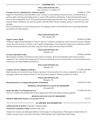 05/2008 to 11/2015
WILLAIMS-SONOMA INC.
City of Industry, CA, Dallas, TX
Customer Service /Administrative Assistant Logistics
Support for start-up West Coast and Dallas Texas. Led team to extraordinary Customer Service. Coordinated dock to
perform audits, develop good loading practices, correct UPS guidelines and labeling. Trained and educated business
users in various department levels. Developed/maintained proper paperwork/data entry. Maintain Inventory accuracy.
Initiated Vendor Compliance for receiving/ quality. Initiated USPS with best company practice to ship and track small
packages.
Best accomplishments were developing processes for engaging vendors with distribution team, and setting up product
and relations for "Rejuvenation".
08/2003 to 05/2008
WILLIAMS-SONOMA INC.
Olive Branch, MS
Support Analyst, Retail
Production support Retail Distribution. Chosen to host new warehouse management system and train associates. Maintain
system data, pick locations, inventory control, quality and packaging. Receiving dock and put-away coordinator; forklift
certified. Increased production and safety using sku velocity reports and sales data from IPMS.
08/2002 to 08/2003
WILLIAMS-SONOMA INC.
Memphis, TN
Inventory Specialist Project
Special project resulting in beneficial revenue return to company. Received outstanding achievement award for
completion. Also worked with management to bring new automated conveyor systems online as material handler during
construction, providing feedback and hands on.
07/1996 to 08/2002
WILLIAMS-SONOMA INC.
Memphis, TN
Customer Service/ Shipping Coordinator
Build customer service team for new furniture operation. Critical member for inventory, responsible to work with
packaging vendors and corporate offices for start-up furniture operation. Helped to profile new facility.
10/1995 to 07/1996
WILLIAMS-SONOMA INC.
Memphis, TN
Human Resources as Company Receptionist/ Switchboard
01/1988 to 05/1993
FEDERAL GOVERNMENT & STATE OF MISSISSIPPI
Hernando, MS
Intake Specialist/ Case Management 5 yrs
Interview, compile, and maintain data for those applying for State and Federal assistance programs.
02/1753
DESOTO AND TATE COUNTY MISSISSIPPI
Substitute High School Teacher over period of 15 yrs
ASSOCIATE OF SCIENCE: ENGLISH / JOURNALISM
North West Community College, Senatobia, MS, USA
Volunteer for Autistic and challenged children, Cub Scouting, Civic Organizations. Played sports in High School and
College; learning value of teamwork and loyalty. Held leadership roles in High School and College.
EXPERIENCE
ACADEMIC BACKGROUND
 